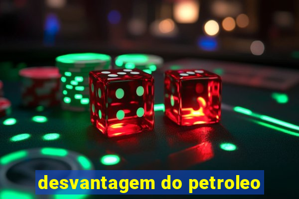 desvantagem do petroleo